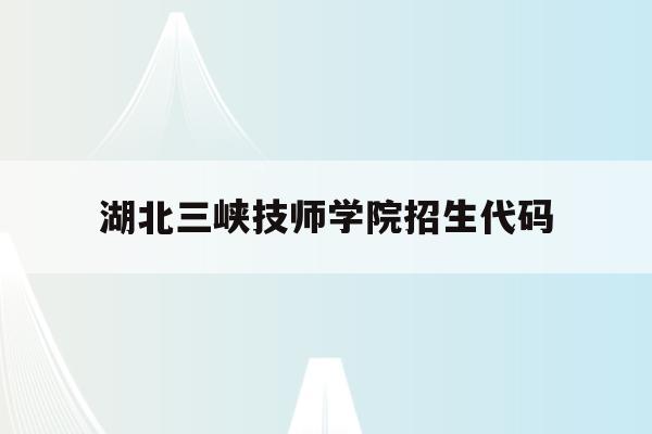 湖北三峡技师学院招生代码(湖北三峡职业技术学校招生代码)