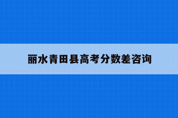 丽水青田县高考分数差咨询(2021年青田县高中录取分数线)