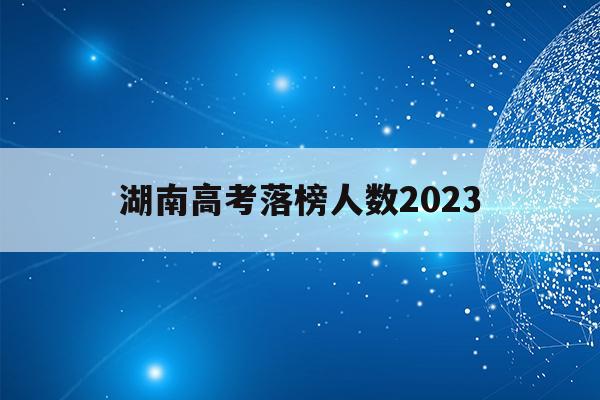 湖南高考落榜人数2023(湖南高考落榜人数2023年是多少)