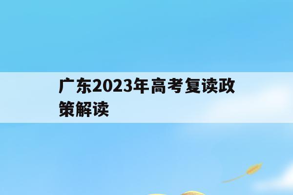 广东2023年高考复读政策解读(广东2023年高考复读政策解读图片)