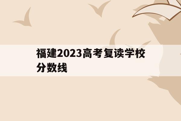 福建2023高考复读学校分数线(2020年福建省高考复读生有多少)