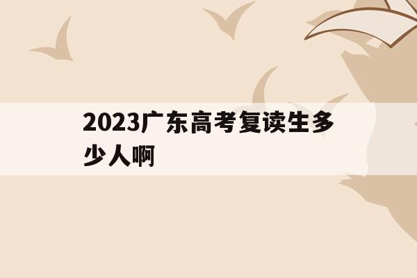 2023广东高考复读生多少人啊(广东2021年高考复读生有多少人)