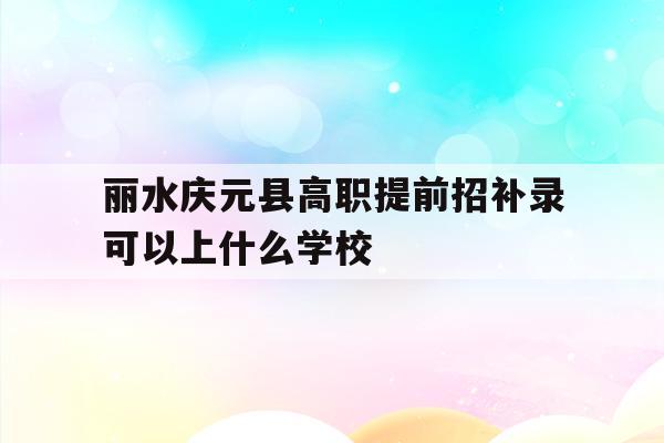 关于丽水庆元县高职提前招补录可以上什么学校的信息