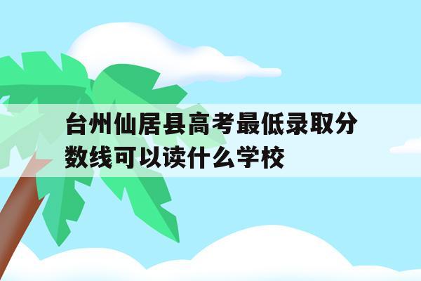 包含台州仙居县高考最低录取分数线可以读什么学校的词条