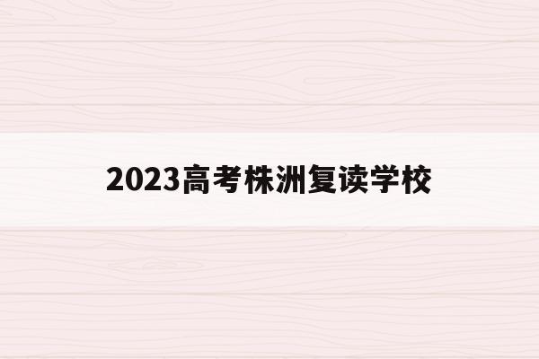 2023高考株洲复读学校(湖南株洲复读学校排名及费用)