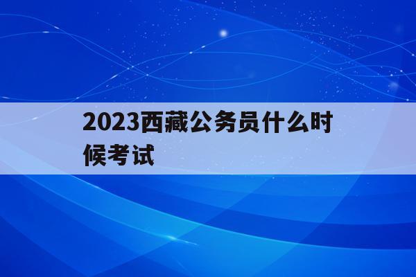 2023西藏公务员什么时候考试(2023西藏公务员什么时候考试报名)
