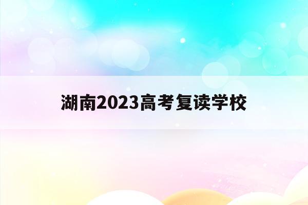 湖南2023高考复读学校(湖南2021年高考复读政策)