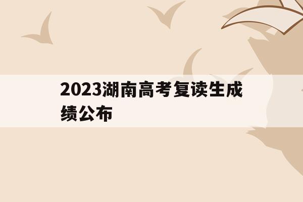 2023湖南高考复读生成绩公布(2023湖南高考复读生成绩公布了吗)