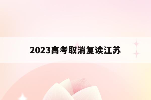 2023高考取消复读江苏(2022年江苏全面取消高考复读)
