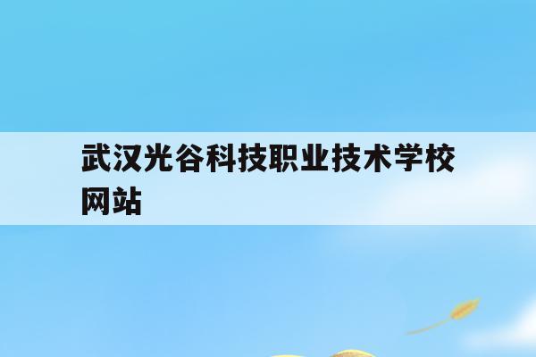 武汉光谷科技职业技术学校网站(武汉光谷科技职业技术学校网站官网)