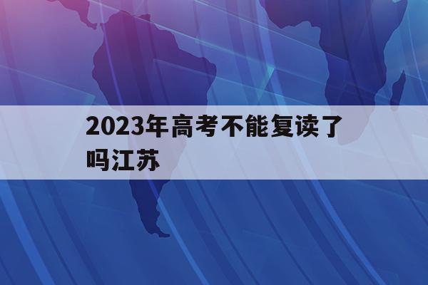 2023年高考不能复读了吗江苏(江苏今年高三的不能复读,是真的吗?)
