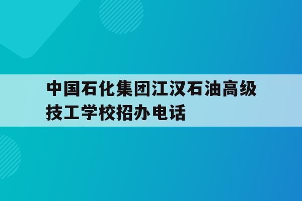 中国石化江汉石油高级技工学校招办电话的简单介绍