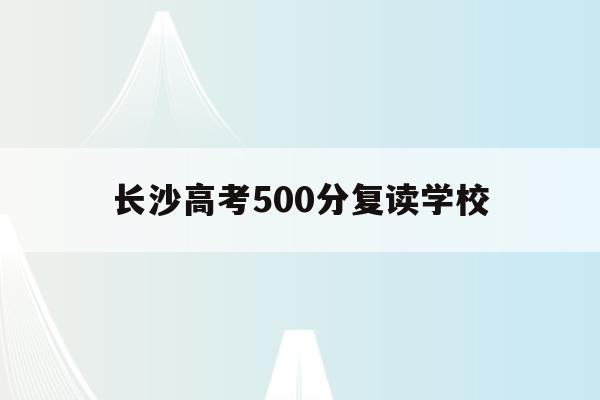 长沙高考500分复读学校(长沙高考复读学校排名有哪些学校)