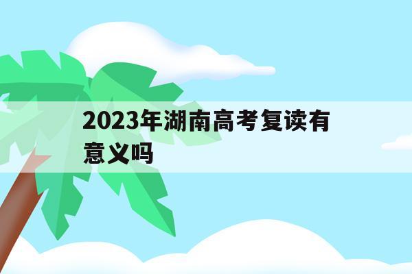 2023年湖南高考复读有意义吗(湖南高考改革新方案2020复读生)