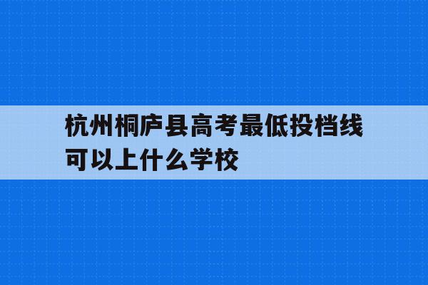 杭州桐庐县高考最低投档线可以上什么学校的简单介绍