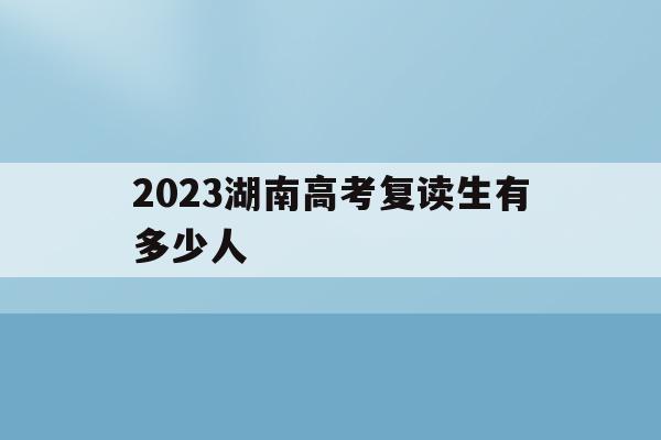 2023湖南高考复读生有多少人(2021年湖南高考复读生人数会增加吗)