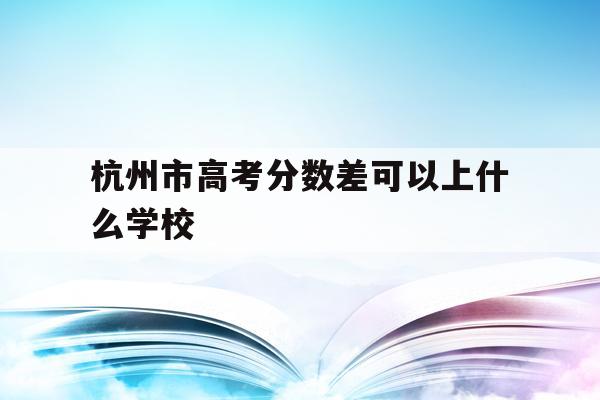 杭州市高考分数差可以上什么学校(杭州市高考分数差可以上什么学校呢)