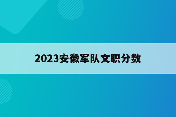 2023安徽军队文职分数(安徽2020部队文职录取结果公布)