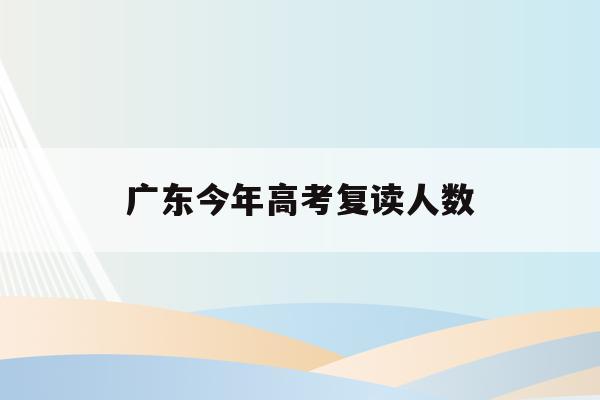 广东今年高考复读人数(广东省每年高考复读人数)