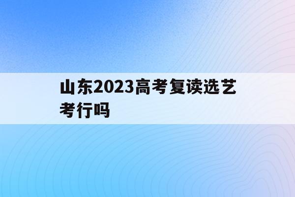 山东2023高考复读选艺考行吗(2022年山东还让复读生参加高考吗)