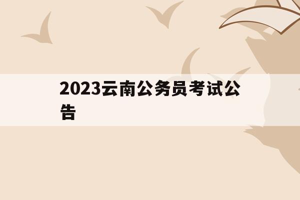 2023云南公务员考试公告(2023云南公务员考试公告在哪里看)