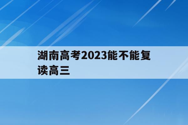 湖南高考2023能不能复读高三(2021年湖南高三学生可以复读吗)
