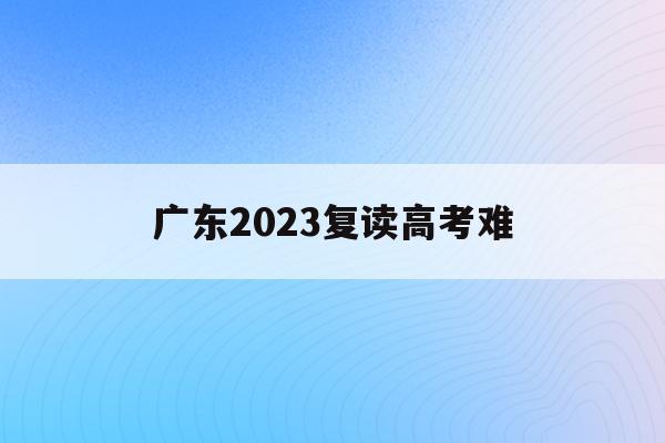 广东2023复读高考难(2022年广东高考复读政策)