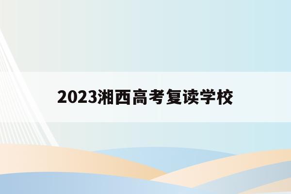 2023湘西高考复读学校(2023湘西高考复读学校有哪些)