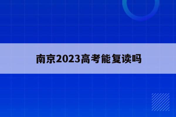 南京2023高考能复读吗(南京2023高考能复读吗学生)