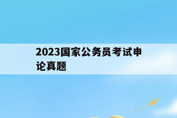 2023国家公务员考试申论真题(2023国家公务员考试申论真题小谷村)