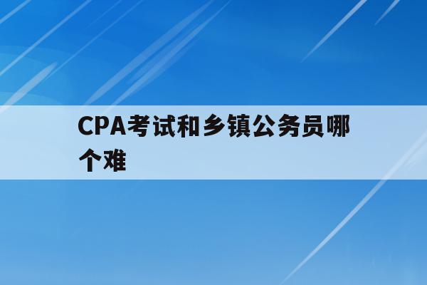 CPA考试和乡镇公务员哪个难(cpa考试和乡镇公务员哪个难度大)