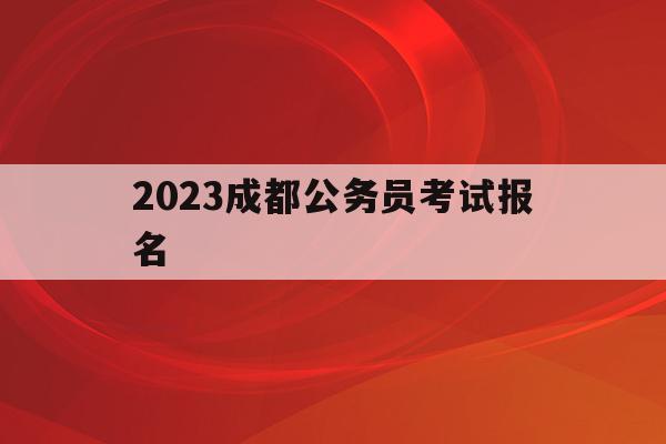 2023成都公务员考试报名(2023成都公务员考试报名时间)