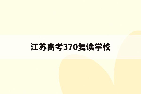 江苏高考370复读学校(江苏2021年高考复读合适吗)