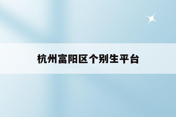 杭州富阳区个别生平台(2020年杭州市富阳区)