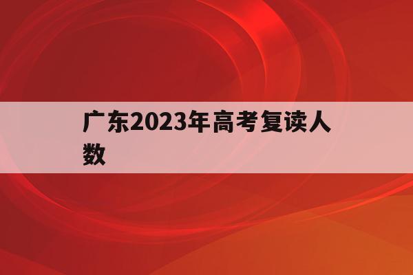 广东2023年高考复读人数(2021年广东省高考复读人数)