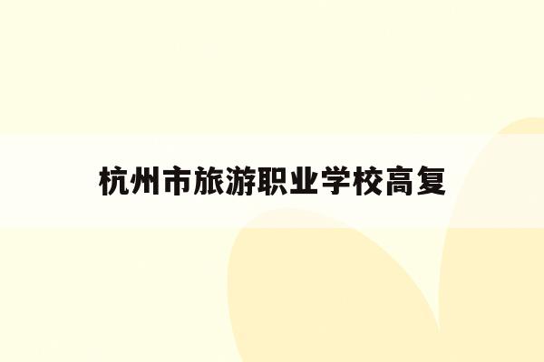杭州市旅游职业学校高复(杭州旅游职高2020招生简章)
