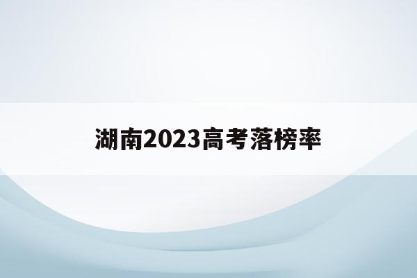 湖南2023高考落榜率(2020年湖南高考有多少人落榜)