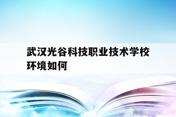 武汉光谷科技职业技术学校环境如何(武汉光谷科技职业技术学校2021年招聘公告)