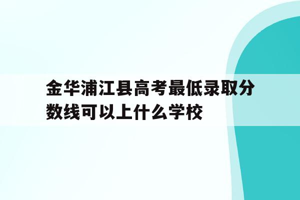 金华浦江县高考最低录取分数线可以上什么学校的简单介绍