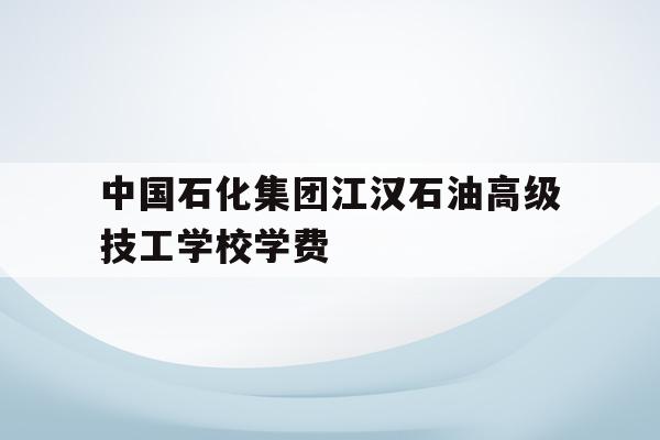 中国石化集团江汉石油高级技工学校学费的简单介绍