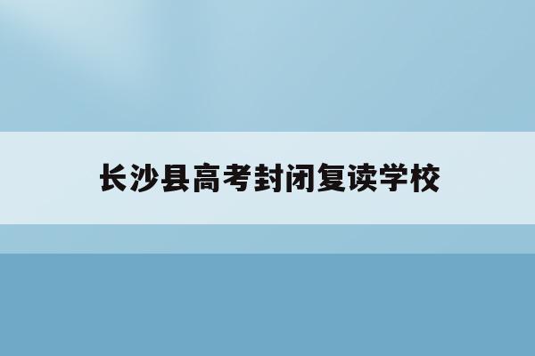 长沙县高考封闭复读学校(长沙高考复读学校排名有哪些学校)