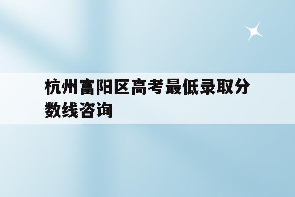 杭州富阳区高考最低录取分数线咨询(2020年的富阳普通高中录取分数线)