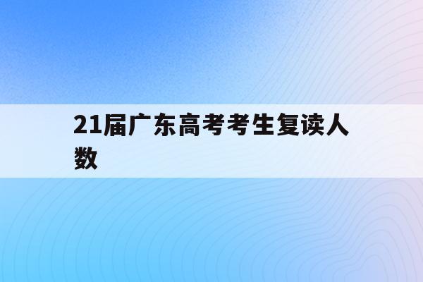 21届广东高考考生复读人数(21届广东高考考生复读人数有多少)