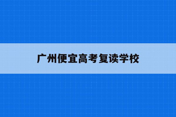 广州便宜高考复读学校(广州高考复读学校排名及费用)