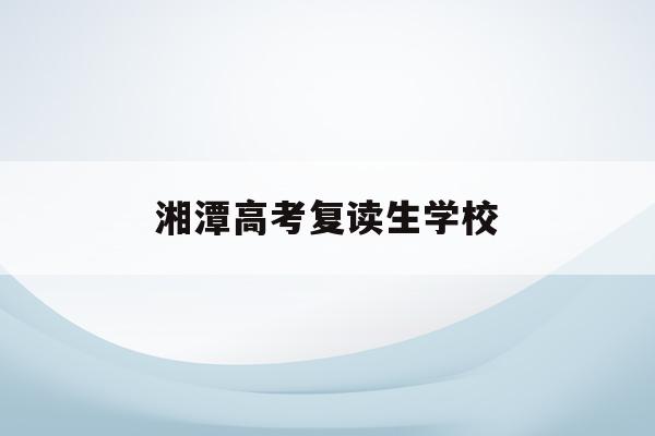 湘潭高考复读生学校(湖南湘潭复读学校排名及费用)