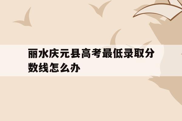 包含丽水庆元县高考最低录取分数线怎么办的词条