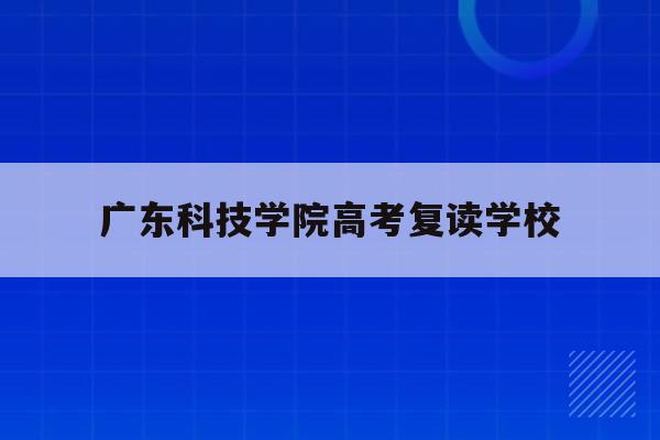 广东科技学院高考复读学校(广东科技学院分数线2020学费多少)