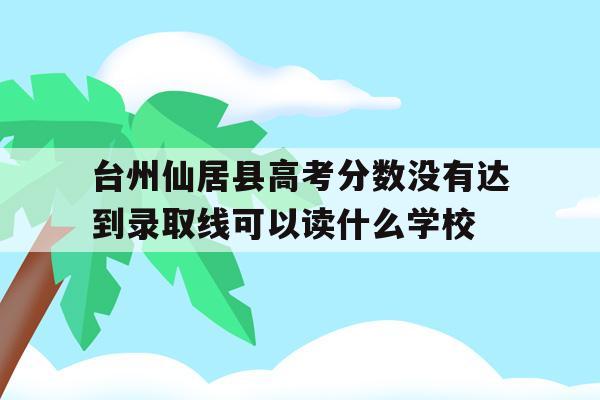 包含台州仙居县高考分数没有达到录取线可以读什么学校的词条