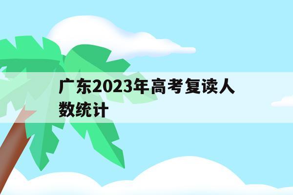 广东2023年高考复读人数统计(广东2023年高考复读人数统计表)