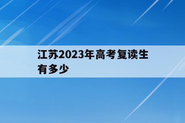 江苏2023年高考复读生有多少(江苏省2021年高考复读人数暴涨)